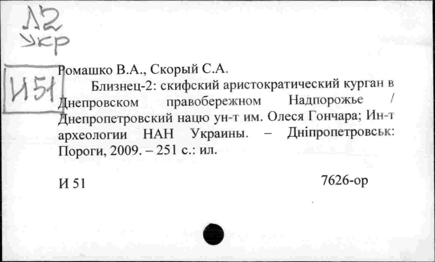 ﻿кг
' “Помашко В.А., Скорый С.А.
’ А і ’ Близнец-2: скифский аристократический курган в '	' 1 Днепровском правобережном Надпорожье /
Днепропетровский нацю ун-т им. Олеся Гончара; Ин-т археологии НАН Украины. — Дніпропетровськ: Пороги, 2009. - 251 с.: ил.
И51
7626-ор